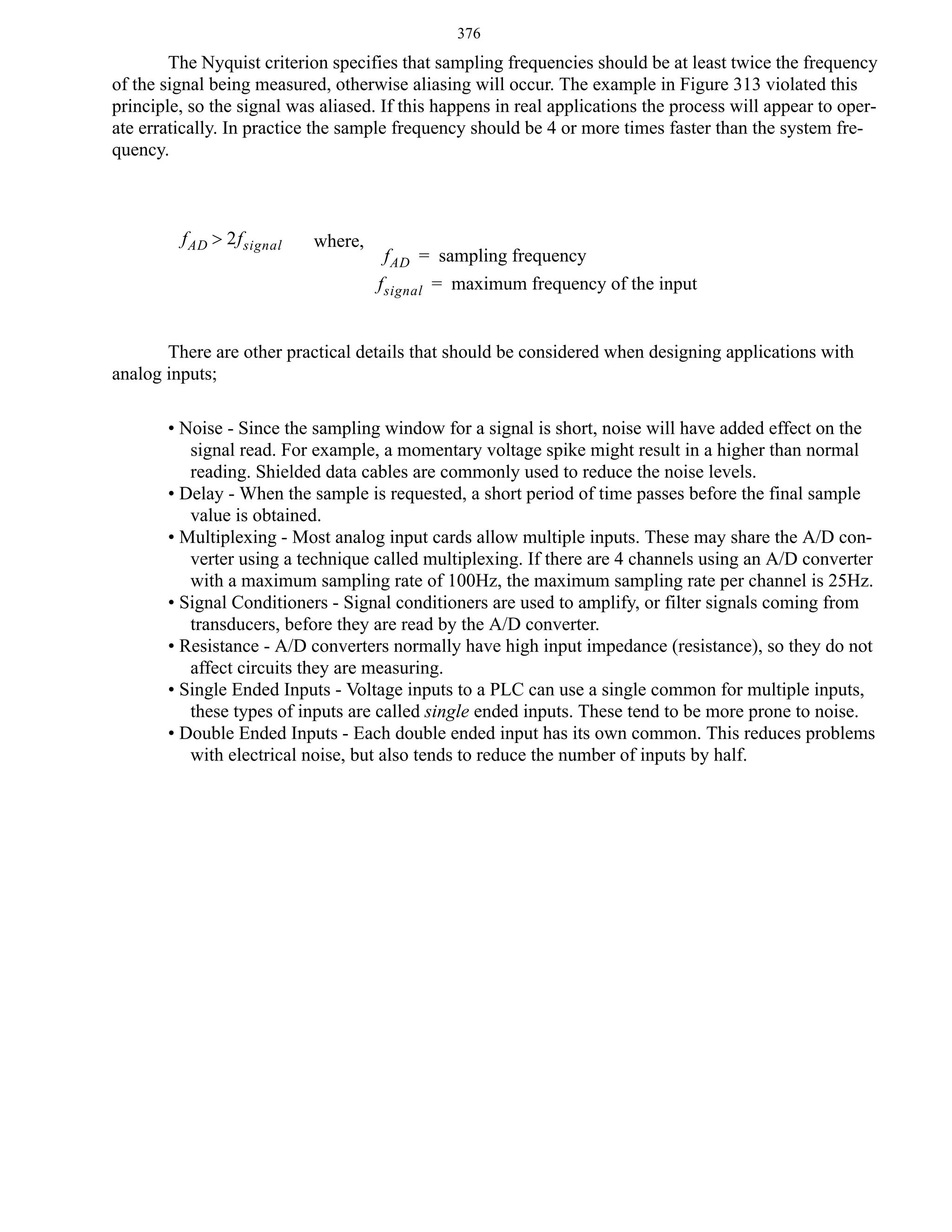 376

The Nyquist criterion specifies that sampling frequencies should be at least twice the frequency
of the signal being measured, otherwise aliasing will occur. The example in Figure 313 violated this
principle, so the signal was aliased. If this happens in real applications the process will appear to operate erratically. In practice the sample frequency should be 4 or more times faster than the system frequency.

f AD > 2f signal

where,

f AD = sampling frequency
f signal = maximum frequency of the input

There are other practical details that should be considered when designing applications with
analog inputs;
• Noise - Since the sampling window for a signal is short, noise will have added effect on the
signal read. For example, a momentary voltage spike might result in a higher than normal
reading. Shielded data cables are commonly used to reduce the noise levels.
• Delay - When the sample is requested, a short period of time passes before the final sample
value is obtained.
• Multiplexing - Most analog input cards allow multiple inputs. These may share the A/D converter using a technique called multiplexing. If there are 4 channels using an A/D converter
with a maximum sampling rate of 100Hz, the maximum sampling rate per channel is 25Hz.
• Signal Conditioners - Signal conditioners are used to amplify, or filter signals coming from
transducers, before they are read by the A/D converter.
• Resistance - A/D converters normally have high input impedance (resistance), so they do not
affect circuits they are measuring.
• Single Ended Inputs - Voltage inputs to a PLC can use a single common for multiple inputs,
these types of inputs are called single ended inputs. These tend to be more prone to noise.
• Double Ended Inputs - Each double ended input has its own common. This reduces problems
with electrical noise, but also tends to reduce the number of inputs by half.

 