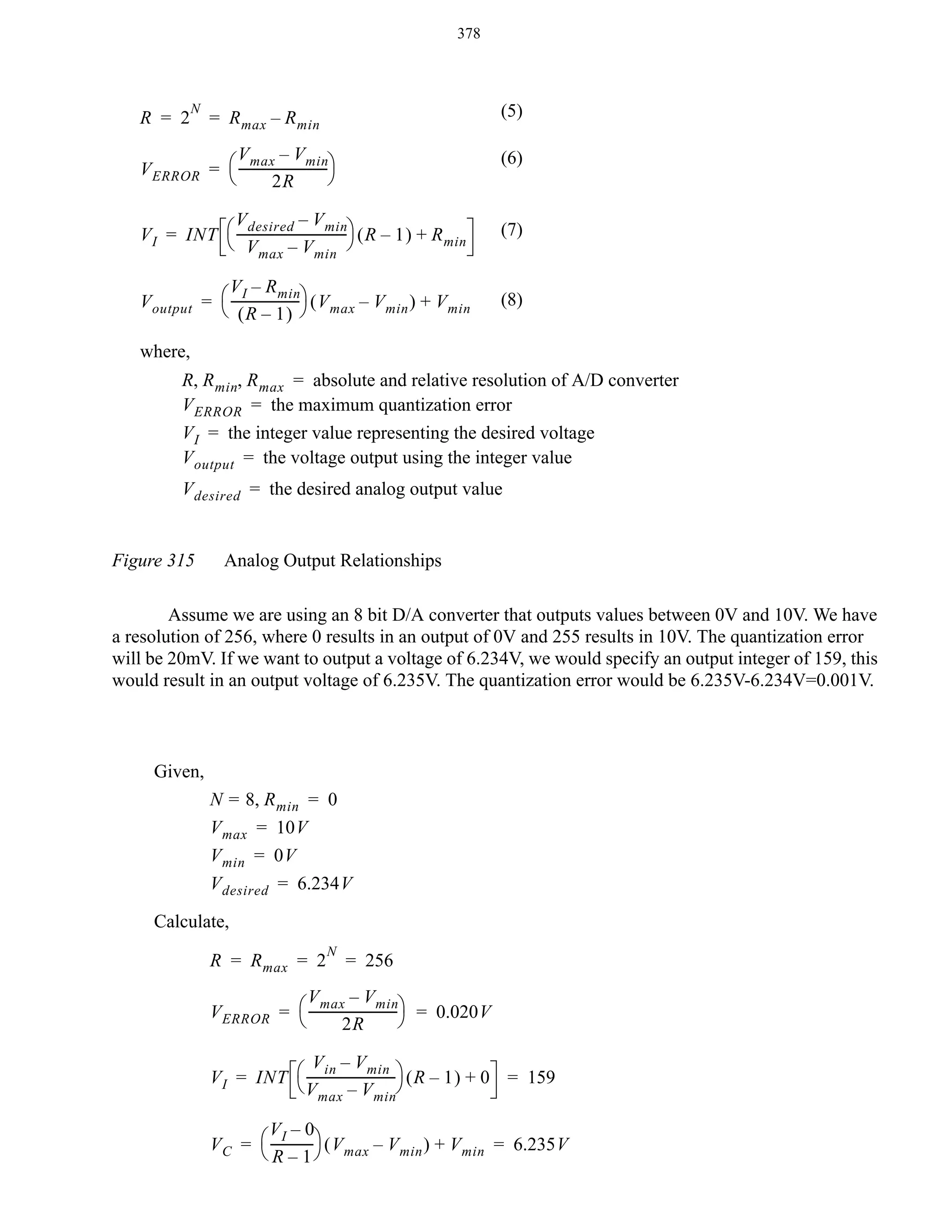 378

R = 2

N

(5)

= R max – R min

V max – V min
V ERROR = ⎛ ----------------------------⎞
⎝
⎠
2R

(6)

V desired – V min
V I = INT ⎛ -----------------------------------⎞ ( R – 1 ) + R min
⎝ V max – V min ⎠

(7)

V I – R min
V output = ⎛ --------------------- ⎞ ( V max – V min ) + V min
⎝ (R – 1) ⎠

(8)

where,
R, R min, R max = absolute and relative resolution of A/D converter
V ERROR = the maximum quantization error
V I = the integer value representing the desired voltage
V output = the voltage output using the integer value
V desired = the desired analog output value
Figure 315

Analog Output Relationships

Assume we are using an 8 bit D/A converter that outputs values between 0V and 10V. We have
a resolution of 256, where 0 results in an output of 0V and 255 results in 10V. The quantization error
will be 20mV. If we want to output a voltage of 6.234V, we would specify an output integer of 159, this
would result in an output voltage of 6.235V. The quantization error would be 6.235V-6.234V=0.001V.

Given,
N = 8, R min = 0
V max = 10V
V min = 0V
V desired = 6.234V
Calculate,
R = R max = 2

N

= 256

V max – V min
V ERROR = ⎛ ----------------------------⎞ = 0.020V
⎝
⎠
2R
V in – V min
V I = INT ⎛ ----------------------------⎞ ( R – 1 ) + 0 = 159
⎝ V max – V min⎠
VI – 0
V C = ⎛ ------------- ⎞ ( V max – V min ) + V min = 6.235V
⎝ R – 1⎠

 