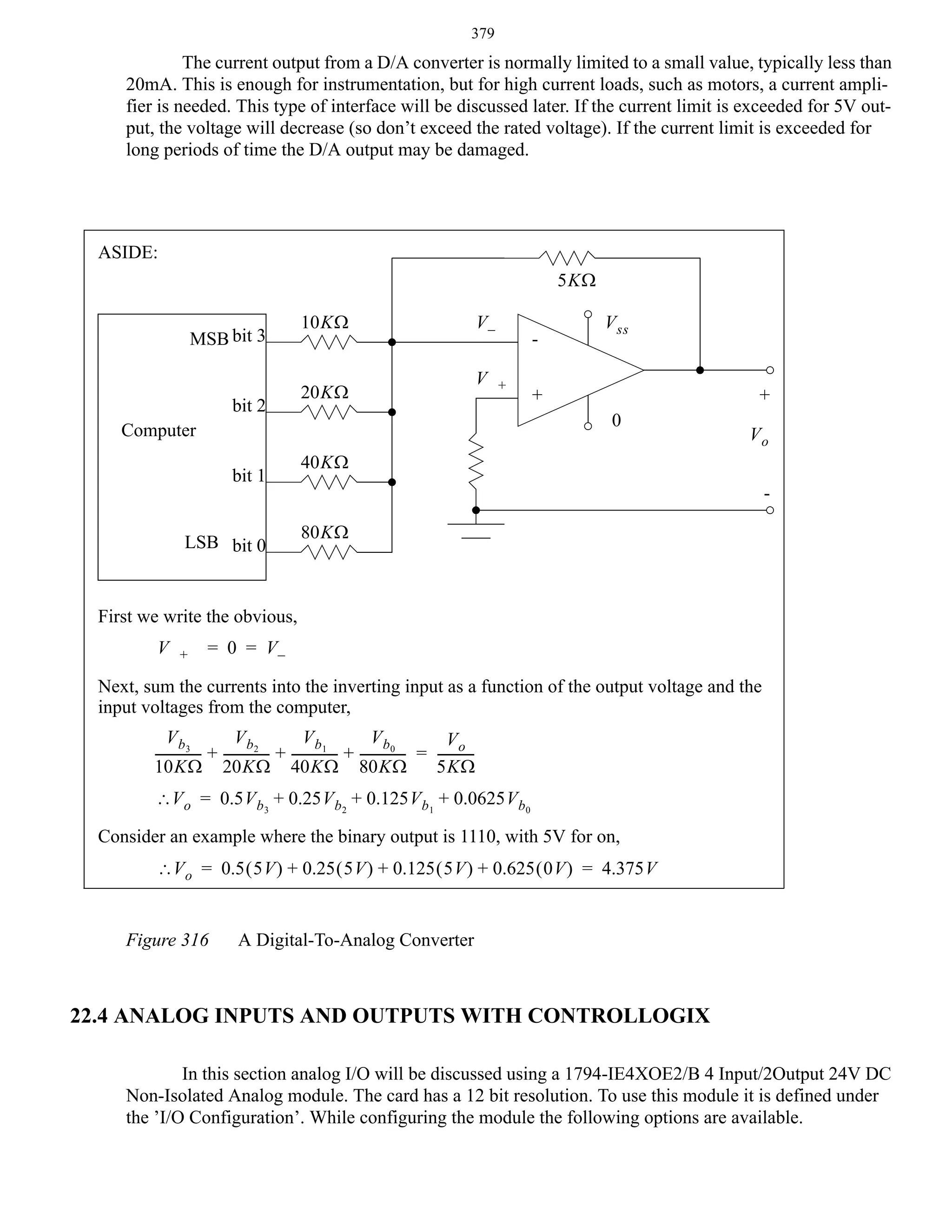 379

The current output from a D/A converter is normally limited to a small value, typically less than
20mA. This is enough for instrumentation, but for high current loads, such as motors, a current amplifier is needed. This type of interface will be discussed later. If the current limit is exceeded for 5V output, the voltage will decrease (so don’t exceed the rated voltage). If the current limit is exceeded for
long periods of time the D/A output may be damaged.

ASIDE:
5KΩ
MSB bit 3
bit 2

10KΩ

20KΩ

V–
V

+

LSB bit 0

+

+
0

Computer
bit 1

V ss

Vo

40KΩ
80KΩ

First we write the obvious,
V

+

= 0 = V–

Next, sum the currents into the inverting input as a function of the output voltage and the
input voltages from the computer,
V b2
V b1
V b0
V b3
Vo
-------------- + -------------- + -------------- + -------------- = ----------10KΩ 20KΩ 40KΩ 80KΩ
5KΩ
∴V o = 0.5V b 3 + 0.25V b2 + 0.125V b 1 + 0.0625V b0
Consider an example where the binary output is 1110, with 5V for on,
∴V o = 0.5 ( 5V ) + 0.25 ( 5V ) + 0.125 ( 5V ) + 0.625 ( 0V ) = 4.375V
Figure 316

A Digital-To-Analog Converter

22.4 ANALOG INPUTS AND OUTPUTS WITH CONTROLLOGIX
In this section analog I/O will be discussed using a 1794-IE4XOE2/B 4 Input/2Output 24V DC
Non-Isolated Analog module. The card has a 12 bit resolution. To use this module it is defined under
the ’I/O Configuration’. While configuring the module the following options are available.

 
