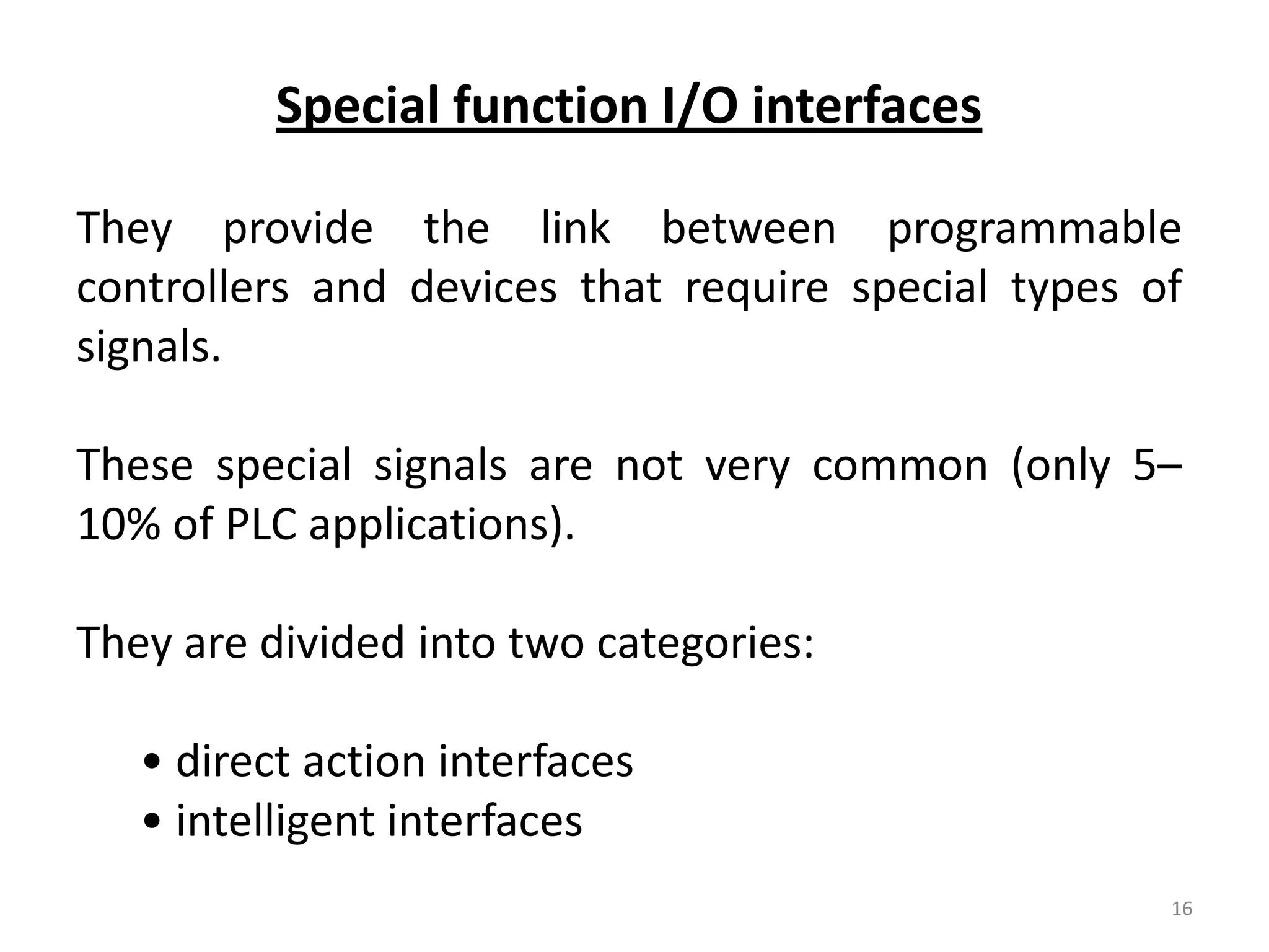 Special function I/O interfaces

They provide the link between programmable
controllers and devices that require special types of
signals.

These special signals are not very common (only 5–
10% of PLC applications).

They are divided into two categories:

   • direct action interfaces
   • intelligent interfaces
                                                    16
 