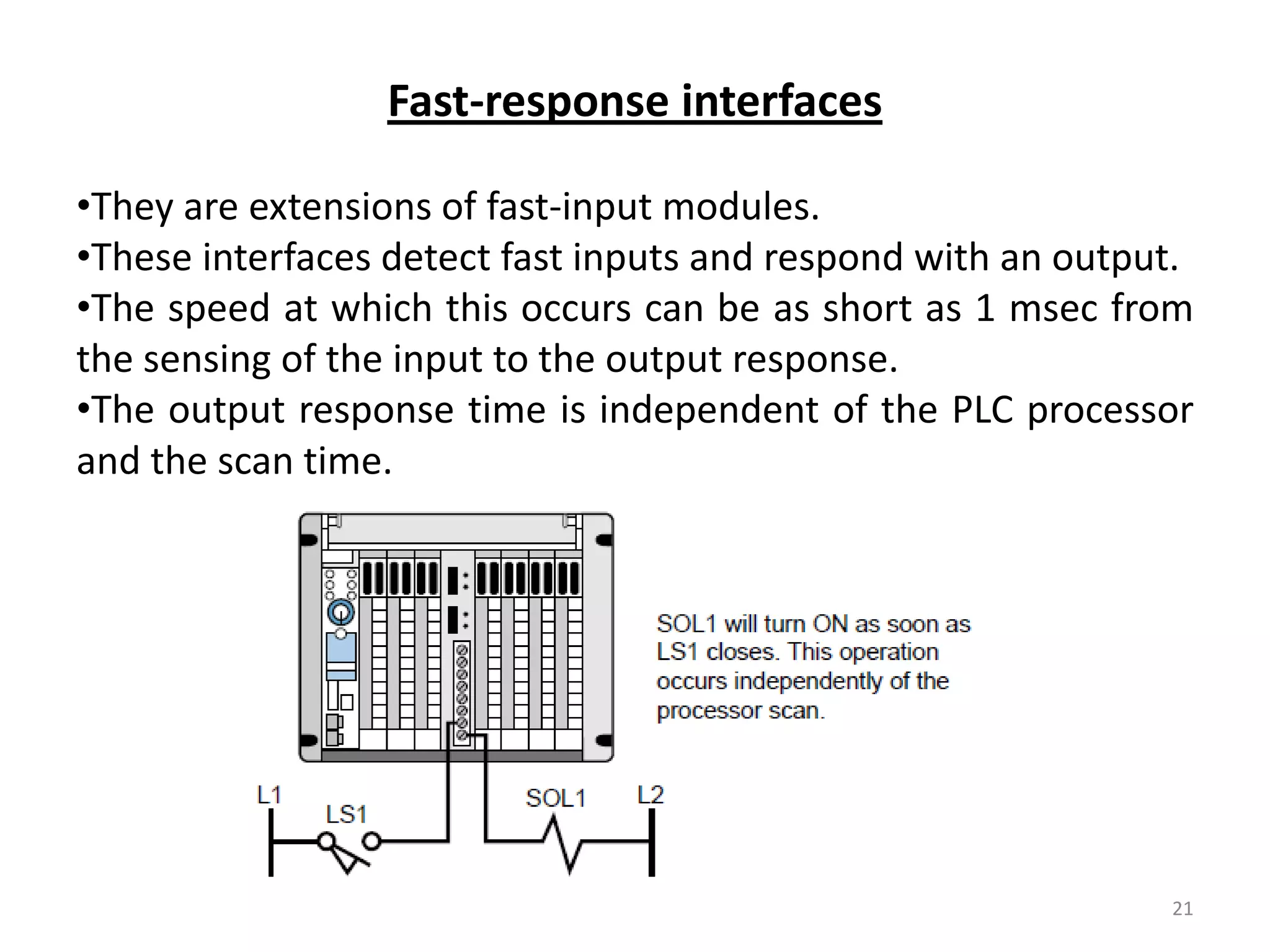 Fast-response interfaces

•They are extensions of fast-input modules.
•These interfaces detect fast inputs and respond with an output.
•The speed at which this occurs can be as short as 1 msec from
the sensing of the input to the output response.
•The output response time is independent of the PLC processor
and the scan time.




                                                              21
 