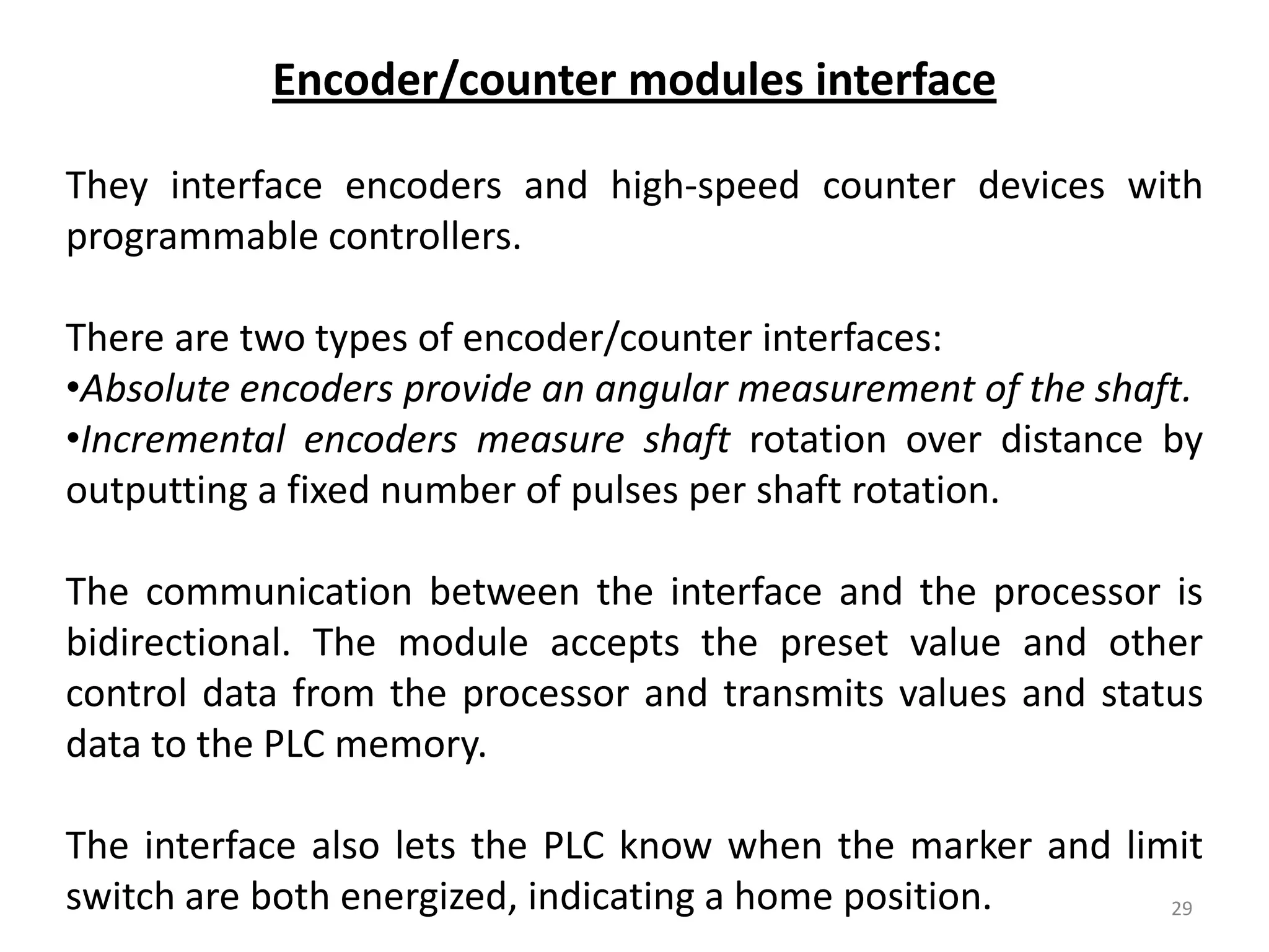 Encoder/counter modules interface

They interface encoders and high-speed counter devices with
programmable controllers.

There are two types of encoder/counter interfaces:
•Absolute encoders provide an angular measurement of the shaft.
•Incremental encoders measure shaft rotation over distance by
outputting a fixed number of pulses per shaft rotation.

The communication between the interface and the processor is
bidirectional. The module accepts the preset value and other
control data from the processor and transmits values and status
data to the PLC memory.

The interface also lets the PLC know when the marker and limit
switch are both energized, indicating a home position.      29
 