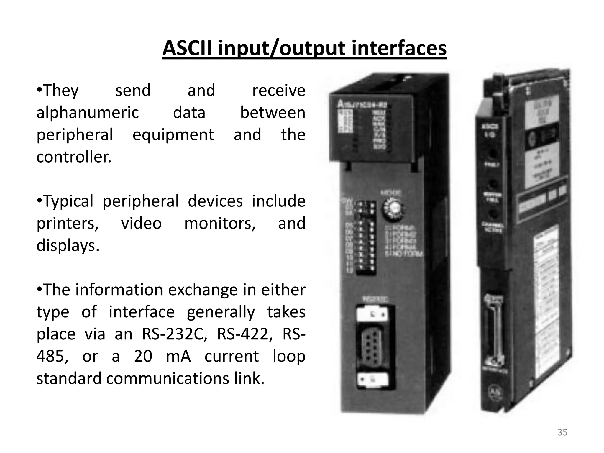 ASCII input/output interfaces
•They       send   and  receive
alphanumeric     data  between
peripheral equipment and the
controller.

•Typical peripheral devices include
printers, video monitors, and
displays.

•The information exchange in either
type of interface generally takes
place via an RS-232C, RS-422, RS-
485, or a 20 mA current loop
standard communications link.

                                                35
 