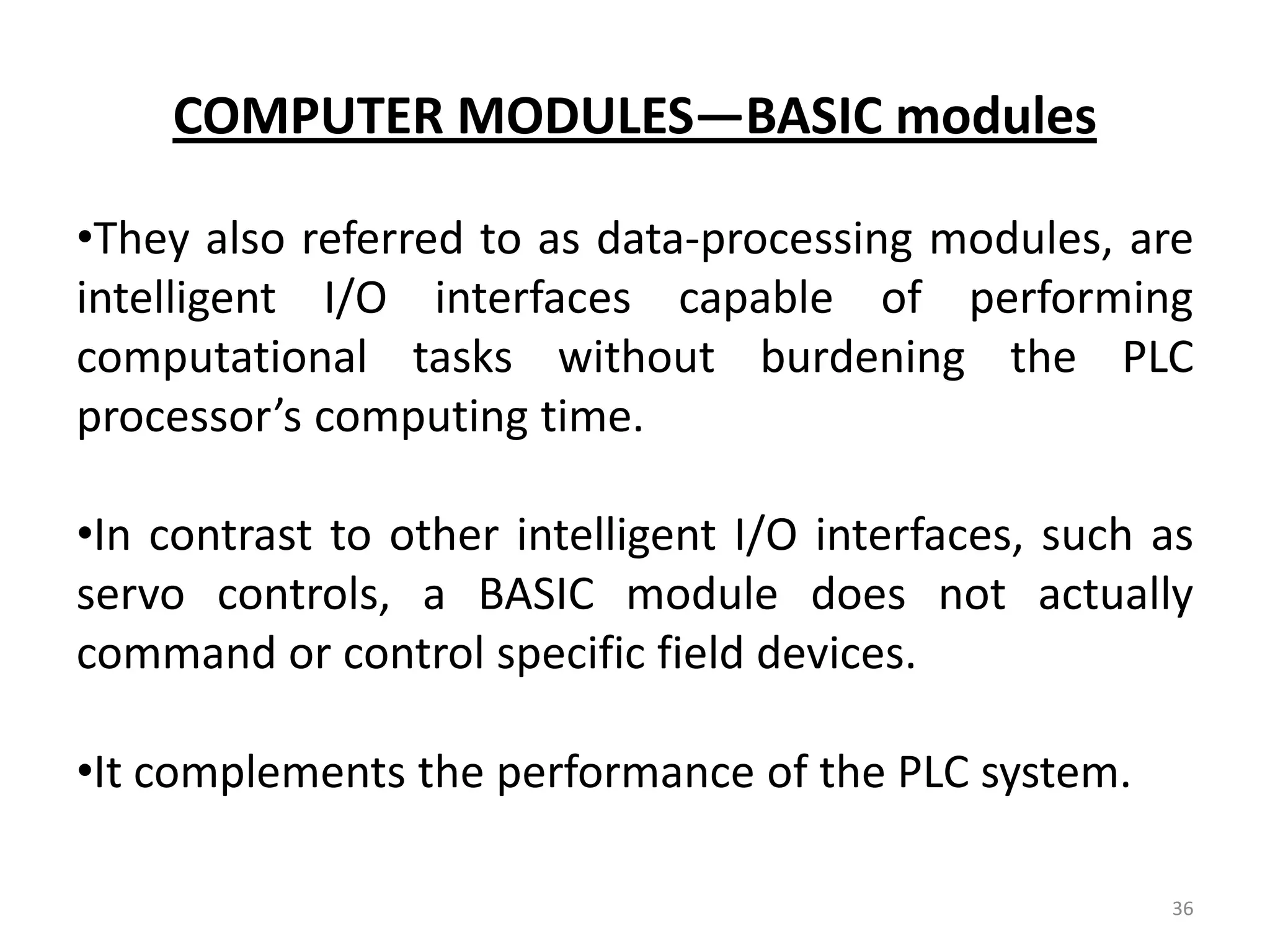 COMPUTER MODULES—BASIC modules

•They also referred to as data-processing modules, are
intelligent I/O interfaces capable of performing
computational tasks without burdening the PLC
processor’s computing time.

•In contrast to other intelligent I/O interfaces, such as
servo controls, a BASIC module does not actually
command or control specific field devices.

•It complements the performance of the PLC system.

                                                       36
 