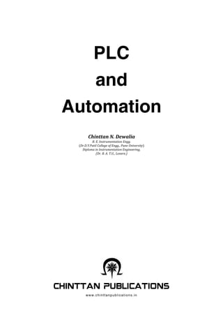 PLC
and
Automation
Chinttan N. Dewalia
B. E. Instrumentation Engg.
(Dr.D.Y.Patil College of Engg., Pune University)
Diploma in Instrumentation Engineering,
(Dr. B. A. T.U., Lonere.)
www.chinttanpublications.in
 