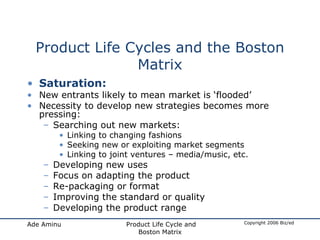 Product Life Cycles and the Boston Matrix Saturation: New entrants likely to mean market is ‘flooded’ Necessity to develop new strategies becomes more pressing: Searching out new markets: Linking to changing fashions Seeking new or exploiting market segments Linking to joint ventures – media/music, etc. Developing new uses Focus on adapting the product Re-packaging or format Improving the standard or quality Developing the product range 