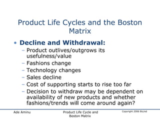 Product Life Cycles and the Boston Matrix Decline and Withdrawal: Product outlives/outgrows its usefulness/value Fashions change Technology changes Sales decline Cost of supporting starts to rise too far Decision to withdraw may be dependent on availability of new products and whether fashions/trends will come around again? 