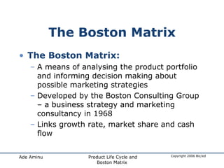 The Boston Matrix The Boston Matrix: A means of analysing the product portfolio and informing decision making about possible marketing strategies Developed by the Boston Consulting Group – a business strategy and marketing consultancy in 1968 Links growth rate, market share and cash flow 