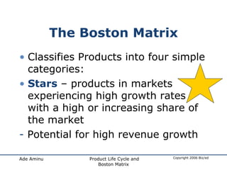 The Boston Matrix Classifies Products into four simple categories: Stars  – products in markets experiencing high growth rates with a high or increasing share of the market -  Potential for high revenue growth 