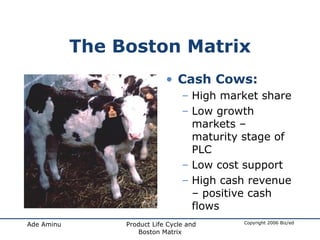 The Boston Matrix Cash Cows: High market share Low growth markets – maturity stage of PLC Low cost support High cash revenue – positive cash flows 