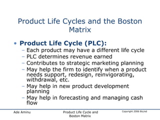 Product Life Cycles and the Boston Matrix Product Life Cycle (PLC): Each product may have a different life cycle PLC determines revenue earned Contributes to strategic marketing planning May help the firm to identify when a product needs support, redesign, reinvigorating, withdrawal, etc. May help in new product development planning May help in forecasting and managing cash flow 