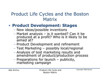 Product Life Cycles and the Boston Matrix Product Development: Stages New ideas/possible inventions Market analysis – is it wanted? Can it be produced at a profit? Who is it likely to be aimed at? Product Development and refinement Test Marketing – possibly local/regional Analysis of test marketing results and amendment of product/production process Preparations for launch – publicity, marketing campaign 