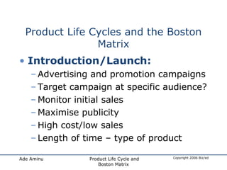 Product Life Cycles and the Boston Matrix Introduction/Launch: Advertising and promotion campaigns Target campaign at specific audience?  Monitor initial sales Maximise publicity High cost/low sales Length of time – type of product 
