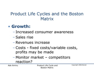 Product Life Cycles and the Boston Matrix Growth: Increased consumer awareness Sales rise Revenues increase Costs - fixed costs/variable costs, profits may be made Monitor market – competitors reaction? 