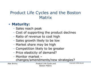Product Life Cycles and the Boston Matrix Maturity: Sales reach peak Cost of supporting the product declines Ratio of revenue to cost high Sales growth likely to be low Market share may be high Competition likely to be greater Price elasticity of demand? Monitor market – changes/amendments/new strategies? 