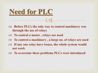 
 Before PLCs the only way to control machinery was
through the use of relays
 To control a motor , relays are used
 To control a machinery , a large no. of relays are used
 If any one relay have issues, the whole system would
not work
 To overcome these problems PLCs were introduced
Need for PLC
 