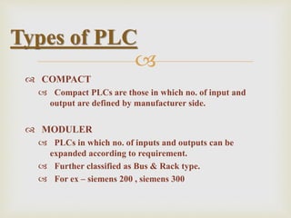 
 COMPACT
 Compact PLCs are those in which no. of input and
output are defined by manufacturer side.
 MODULER
 PLCs in which no. of inputs and outputs can be
expanded according to requirement.
 Further classified as Bus & Rack type.
 For ex – siemens 200 , siemens 300
Types of PLC
 