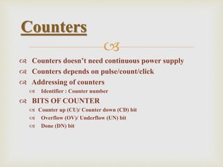 
 Counters doesn’t need continuous power supply
 Counters depends on pulse/count/click
 Addressing of counters
 Identifier : Counter number
 BITS OF COUNTER
 Counter up (CU)/ Counter down (CD) bit
 Overflow (OV)/ Underflow (UN) bit
 Done (DN) bit
Counters
 