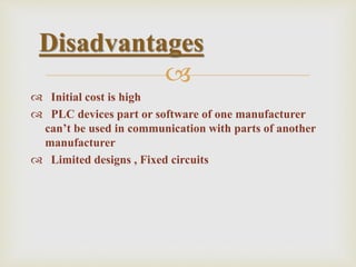 
 Initial cost is high
 PLC devices part or software of one manufacturer
can’t be used in communication with parts of another
manufacturer
 Limited designs , Fixed circuits
Disadvantages
 