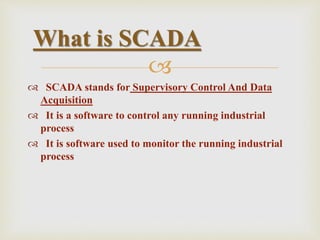 
 SCADA stands for Supervisory Control And Data
Acquisition
 It is a software to control any running industrial
process
 It is software used to monitor the running industrial
process
What is SCADA
 