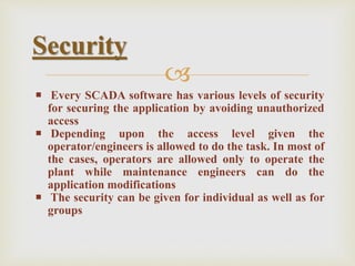 
 Every SCADA software has various levels of security
for securing the application by avoiding unauthorized
access
 Depending upon the access level given the
operator/engineers is allowed to do the task. In most of
the cases, operators are allowed only to operate the
plant while maintenance engineers can do the
application modifications
 The security can be given for individual as well as for
groups
Security
 