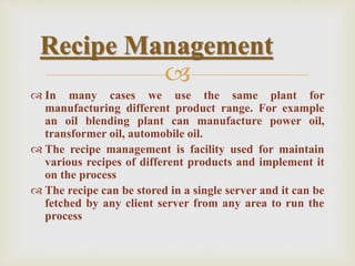 
 In many cases we use the same plant for
manufacturing different product range. For example
an oil blending plant can manufacture power oil,
transformer oil, automobile oil.
 The recipe management is facility used for maintain
various recipes of different products and implement it
on the process
 The recipe can be stored in a single server and it can be
fetched by any client server from any area to run the
process
Recipe Management
 