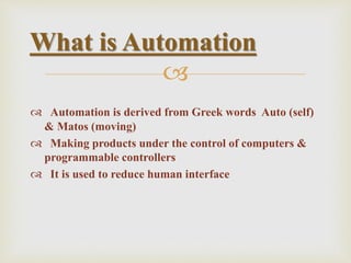 
 Automation is derived from Greek words Auto (self)
& Matos (moving)
 Making products under the control of computers &
programmable controllers
 It is used to reduce human interface
What is Automation
 