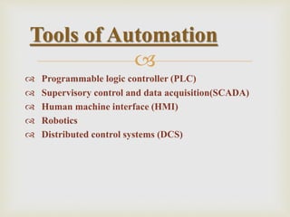 
 Programmable logic controller (PLC)
 Supervisory control and data acquisition(SCADA)
 Human machine interface (HMI)
 Robotics
 Distributed control systems (DCS)
Tools of Automation
 