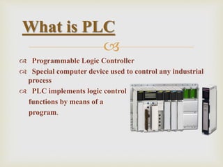 
 Programmable Logic Controller
 Special computer device used to control any industrial
process
 PLC implements logic control
functions by means of a
program.
What is PLC
 