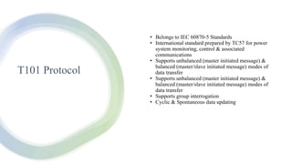 T101 Protocol
• Belongs to IEC 60870-5 Standards
• International standard prepared by TC57 for power
system monitoring, control & associated
communications
• Supports unbalanced (master initiated message) &
balanced (master/slave initiated message) modes of
data transfer
• Supports unbalanced (master initiated message) &
balanced (master/slave initiated message) modes of
data transfer
• Supports group interrogation
• Cyclic & Spontaneous data updating
 