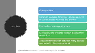 Modbus
Open protocol
Common language for devices and equipment
to communicate with one and another
Peer-to-Peer message structure
Moves raw bits or words without placing many
restrictions
Allows communication between many devices
connected to the same network
[1] 2019 IEEE 19th International Conference on Communication Technology (ICCT) (pp. 420-423). IEEE.
 