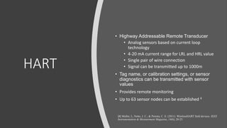 HART
• Highway Addressable Remote Transducer
• Analog sensors based on current loop
technology
• 4-20 mA current range for LRL and HRL value
• Single pair of wire connection
• Signal can be transmitted up to 1000m
• Tag name, or calibration settings, or sensor
diagnostics can be transmitted with sensor
values
• Provides remote monitoring
• Up to 63 sensor nodes can be established 4
[4] Muller, I., Netto, J. C., & Pereira, C. E. (2011). WirelessHART field devices. IEEE
Instrumentation & Measurement Magazine, 14(6), 20-25.
 