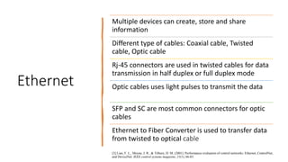 Ethernet
Multiple devices can create, store and share
information
Different type of cables: Coaxial cable, Twisted
cable, Optic cable
Rj-45 connectors are used in twisted cables for data
transmission in half duplex or full duplex mode
Optic cables uses light pulses to transmit the data
SFP and SC are most common connectors for optic
cables
Ethernet to Fiber Converter is used to transfer data
from twisted to optical cable
[3] Lian, F. L., Moyne, J. R., & Tilbury, D. M. (2001). Performance evaluation of control networks: Ethernet, ControlNet,
and DeviceNet. IEEE control systems magazine, 21(1), 66-83.
 
