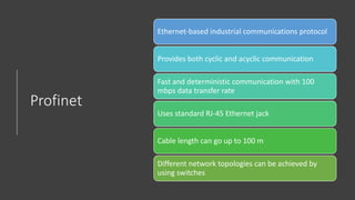 Profinet
Ethernet-based industrial communications protocol
Provides both cyclic and acyclic communication
Fast and deterministic communication with 100
mbps data transfer rate
Uses standard RJ-45 Ethernet jack
Cable length can go up to 100 m
Different network topologies can be achieved by
using switches
 