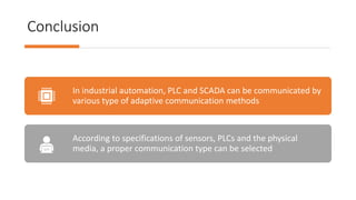 Conclusion
In industrial automation, PLC and SCADA can be communicated by
various type of adaptive communication methods
According to specifications of sensors, PLCs and the physical
media, a proper communication type can be selected
 