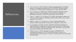 References
1. You, W., & Ge, H. (2019, October). Design and implementation of Modbus
protocol for intelligent building Security. In 2019 IEEE 19th International
Conference on Communication Technology (ICCT) (pp. 420-423). IEEE.
2. Xu, J., & Fang, Y. J. (2004, June). Profibus automation technology and its
application in DP slave development. In International Conference on
Information Acquisition, 2004. Proceedings. (pp. 155-159). IEEE.
3. Lian, F. L., Moyne, J. R., & Tilbury, D. M. (2001). Performance evaluation of
control networks: Ethernet, ControlNet, and DeviceNet. IEEE control systems
magazine, 21(1), 66-83.
4. Muller, I., Netto, J. C., & Pereira, C. E. (2011). WirelessHART field
devices. IEEE Instrumentation & Measurement Magazine, 14(6), 20-25.
5. Li, H., Zhang, H., & Peng, D. (2011, December). Research and design of
Industrial Ethernet communication gateway on power station. In Proceedings
2011 International Conference on Transportation, Mechanical, and Electrical
Engineering (TMEE) (pp. 986-989). IEEE.
6. Yang, M., & Li, G. (2014, September). Analysis of PROFINET IO
communication protocol. In 2014 Fourth International Conference on
Instrumentation and Measurement, Computer, Communication and Control (pp.
945-949). IEEE.
 