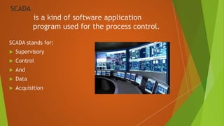 SCADA
is a kind of software application
program used for the process control.
SCADA stands for:
 Supervisory
 Control
 And
 Data
 Acquisition
 