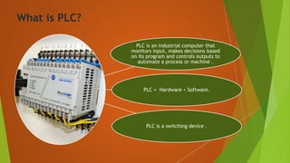 What is PLC?
PLC is an industrial computer that
monitors input, makes decisions based
on its program and controls outputs to
automate a process or machine .
PLC = Hardware + Software.
PLC is a switching device .
 