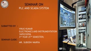 SEMINAR ON
PLC AND SCADA SYSTEM
SUBMITTED BY :
VIKAS KUMAR
ELECTRONICS AND INSTRUMENTATION
1605232056
3rd YEAR (5TH SEMESTER)
SEMINAR GUIDE :
MR. SUBODH WAIRYA
 