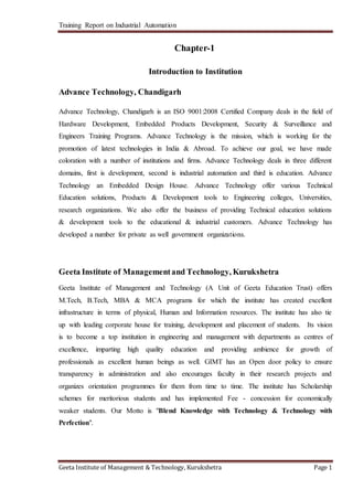 Training Report on Industrial Automation 
Chapter-1 
Introduction to Institution 
Advance Technology, Chandigarh 
Advance Technology, Chandigarh is an ISO 9001:2008 Certified Company deals in the field of 
Hardware Development, Embedded Products Development, Security & Surveillance and 
Engineers Training Programs. Advance Technology is the mission, which is working for the 
promotion of latest technologies in India & Abroad. To achieve our goal, we have made 
coloration with a number of institutions and firms. Advance Technology deals in three different 
domains, first is development, second is industrial automation and third is education. Advance 
Technology an Embedded Design House. Advance Technology offer various Technical 
Education solutions, Products & Development tools to Engineering colleges, Universities, 
research organizations. We also offer the business of providing Technical education solutions 
& development tools to the educational & industrial customers. Advance Technology has 
developed a number for private as well government organizations. 
Geeta Institute of Management and Technology, Kurukshetra 
Geeta Institute of Management and Technology (A Unit of Geeta Education Trust) offers 
M.Tech, B.Tech, MBA & MCA programs for which the institute has created excellent 
infrastructure in terms of physical, Human and Information resources. The institute has also tie 
up with leading corporate house for training, development and placement of students. Its vision 
is to become a top institution in engineering and management with departments as centres of 
excellence, imparting high quality education and providing ambience for growth of 
professionals as excellent human beings as well. GIMT has an Open door policy to ensure 
transparency in administration and also encourages faculty in their research projects and 
organizes orientation programmes for them from time to time. The institute has Scholarship 
schemes for meritorious students and has implemented Fee - concession for economically 
weaker students. Our Motto is "Blend Knowledge with Technology & Technology with 
Perfection". 
Geeta Institute of Management & Technology, Kurukshetra Page 1 
 