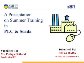 Name of Institution
1
Submitted By:
PRIYA HADA
B.Tech. ECE Semester VII
A Presentation
on Summer Training
in
PLC & Scada
Submitted To:
Ms. Pushpa Gothwal
Faculty of ASET
 