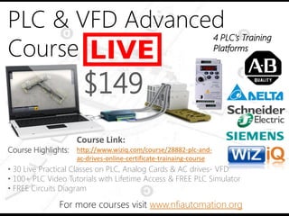 PLC & VFD Advanced
Course
4 PLC’s Training
Platforms
For more courses visit www.nfiautomation.org
Course Highlights:
• 30 Live Practical Classes on PLC, Analog Cards & AC drives- VFD
• 100+ PLC Video Tutorials with Lifetime Access & FREE PLC Simulator
• FREE Circuits Diagram
$149
Course Link:
http://www.wiziq.com/course/28882-plc-and-
ac-drives-online-certificate-trainaing-course
 
