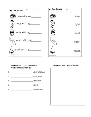 ARRANGE THE STAGES OF GROWTH. DRAW YOURSELF INSIDE THE BOX.
WRITE NUMBERS FROM 1-5.
1. _________________________ ADULT/OLD AGE
2. _________________________ BABY/INFANT
3. _________________________ TEENAGER
4. _________________________ CHILD
5. _________________________ YOUNG ADULT
 