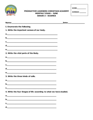 PRODUCTIVE LEARNERS CHRISTIAN ACADEMY
MONTHLY EXAM – JUNE
GRADE 3 - SCIENCE
Name:___________________________________________Date:______________
I. Enumerate the following.
1. Write the important senses of our body.
a.__________________________________________
b.__________________________________________
c.__________________________________________
d.__________________________________________
e.__________________________________________
2. Write the vital parts of the Body.
a._________________________________________
b._________________________________________
c._________________________________________
d._________________________________________
e._________________________________________
3. Write the three kinds of cells.
a._________________________________________
b._________________________________________
c._________________________________________
4. Write the four Stages of life according to what we have studied.
a._________________________________________
b._________________________________________
c._________________________________________
d._________________________________________
SCORE:___________
AVERAGE: ________
 