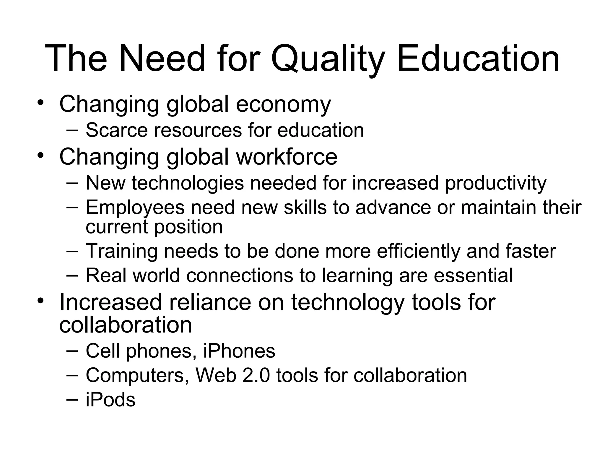 The Need for Quality Education Changing global economy Scarce resources for education Changing global workforce New technologies needed for increased productivity Employees need new skills to advance or maintain their current position Training needs to be done more efficiently and faster Real world connections to learning are essential Increased reliance on technology tools for collaboration Cell phones, iPhones Computers, Web 2.0 tools for collaboration iPods 