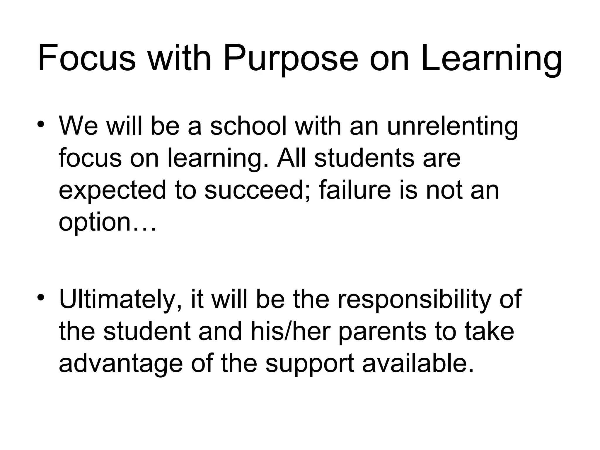 Focus with Purpose on Learning We will be a school with an unrelenting focus on learning. All students are expected to succeed; failure is not an option… Ultimately, it will be the responsibility of the student and his/her parents to take advantage of the support available. 