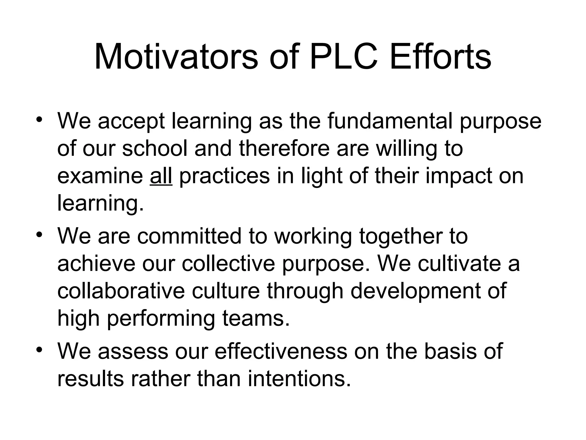 Motivators of PLC Efforts We accept learning as the fundamental purpose of our school and therefore are willing to examine  all  practices in light of their impact on learning. We are committed to working together to achieve our collective purpose. We cultivate a collaborative culture through development of high performing teams. We assess our effectiveness on the basis of results rather than intentions. 