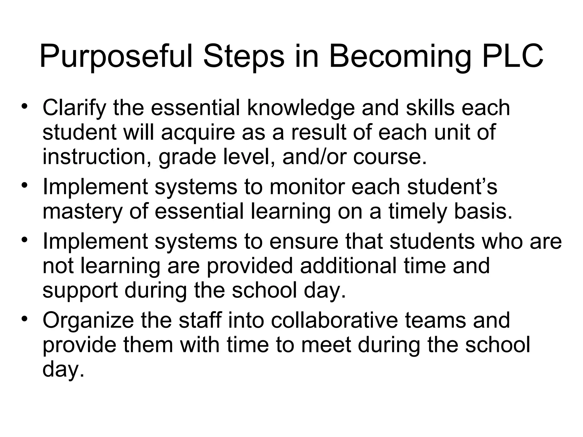 Purposeful Steps in Becoming PLC Clarify the essential knowledge and skills each student will acquire as a result of each unit of instruction, grade level, and/or course. Implement systems to monitor each student’s mastery of essential learning on a timely basis. Implement systems to ensure that students who are not learning are provided additional time and support during the school day. Organize the staff into collaborative teams and provide them with time to meet during the school day. 