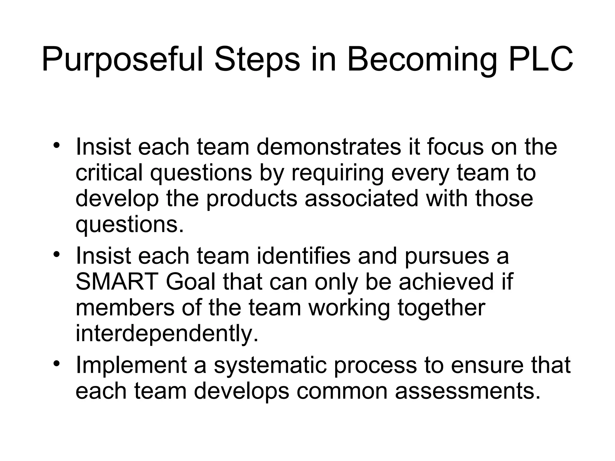 Purposeful Steps in Becoming PLC Insist each team demonstrates it focus on the critical questions by requiring every team to develop the products associated with those questions. Insist each team identifies and pursues a SMART Goal that can only be achieved if members of the team working together interdependently. Implement a systematic process to ensure that each team develops common assessments. 