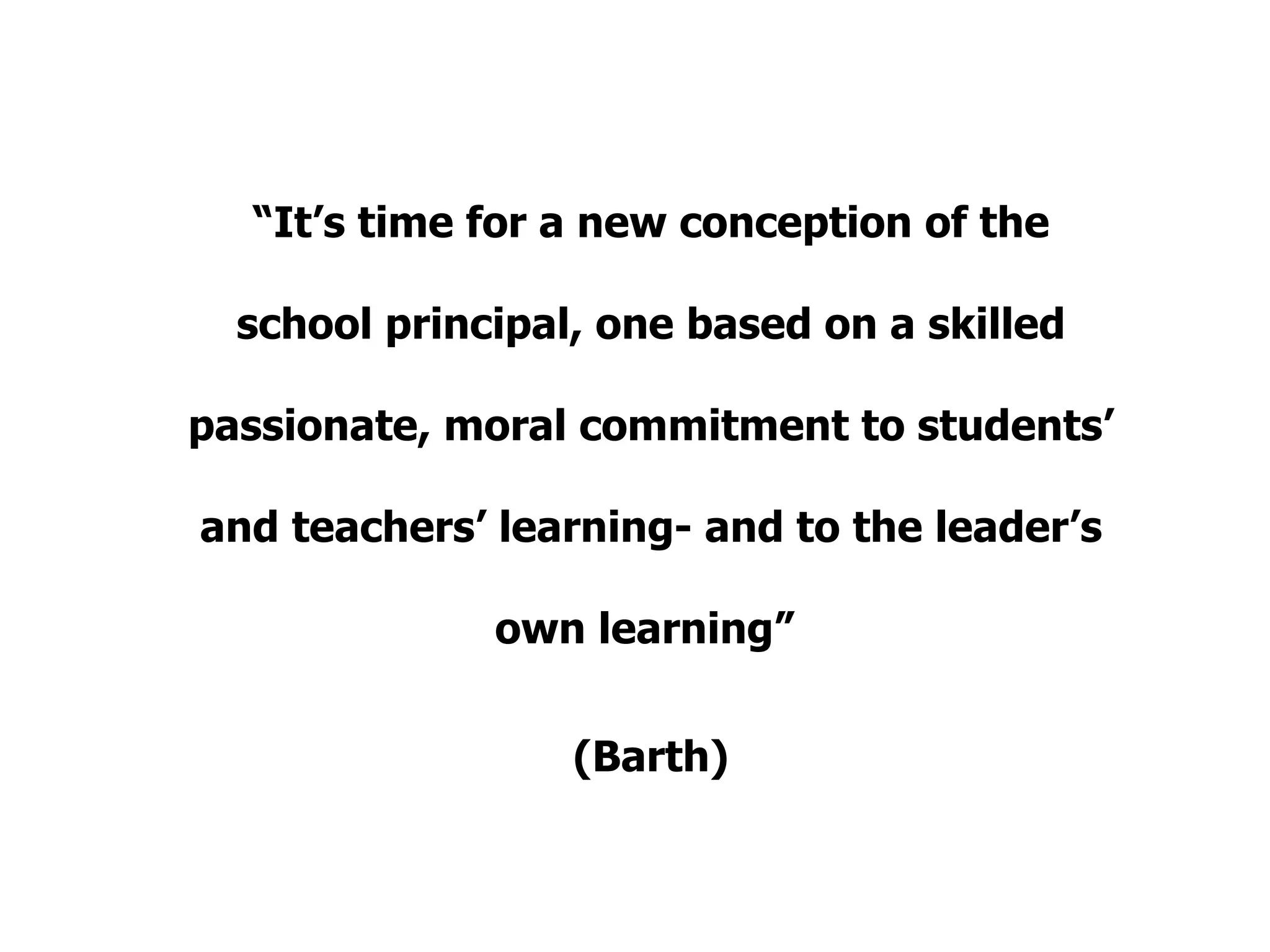 “ It’s time for a new conception of the school principal, one based on a skilled passionate, moral commitment to students’ and teachers’ learning- and to the leader’s own learning”  (Barth) 